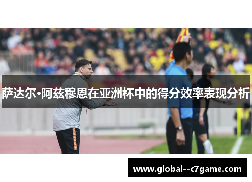 萨达尔·阿兹穆恩在亚洲杯中的得分效率表现分析