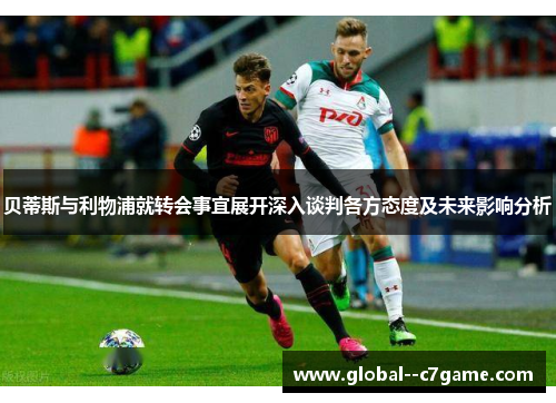 贝蒂斯与利物浦就转会事宜展开深入谈判各方态度及未来影响分析 贝蒂斯与利物浦就转会事宜展开深入谈判各方态度及未来影响分析