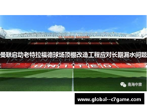 曼联启动老特拉福德球场顶棚改造工程应对长期漏水问题 曼联启动老特拉福德球场顶棚改造工程应对长期漏水问题