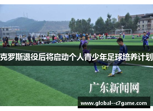 克罗斯退役后将启动个人青少年足球培养计划 克罗斯退役后将启动个人青少年足球培养计划
