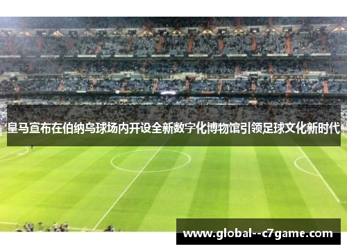 皇马宣布在伯纳乌球场内开设全新数字化博物馆引领足球文化新时代